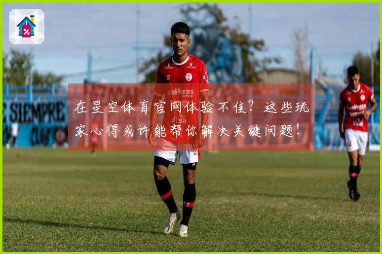 在星空体育官网体验不佳？这些玩家心得或许能帮你解决关键问题！