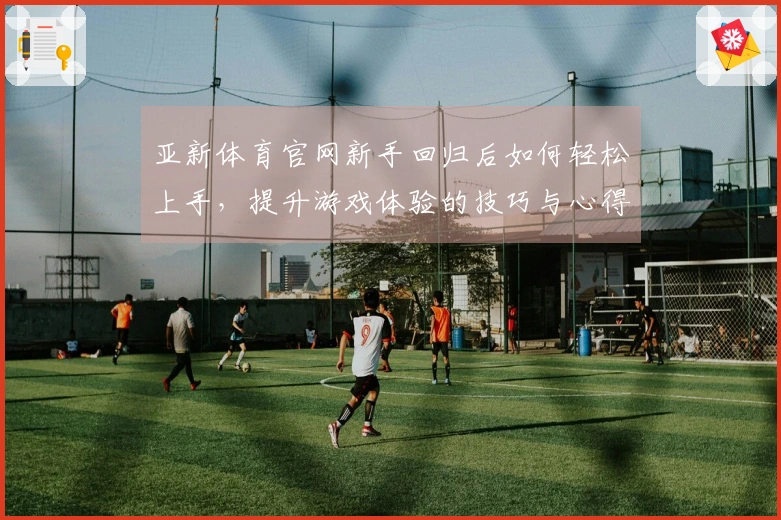 亚新体育官网新手回归后如何轻松上手，提升游戏体验的技巧与心得分享