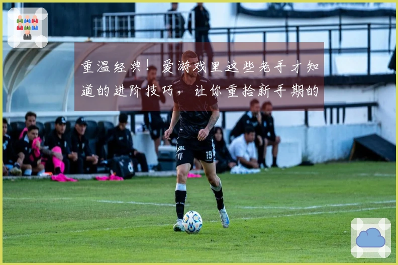 重温经典！爱游戏里这些老手才知道的进阶技巧，让你重拾新手期的惊艳感