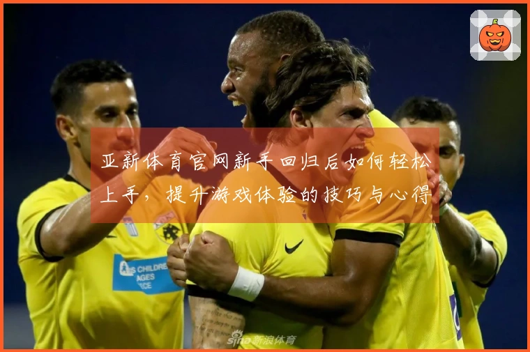 亚新体育官网新手回归后如何轻松上手，提升游戏体验的技巧与心得分享