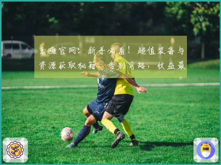 乐鱼官网：新手必看！超值装备与资源获取秘籍，告别弯路，收益最大化！