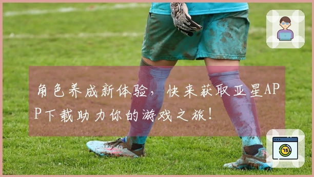 角色养成新体验，快来获取亚星APP下载助力你的游戏之旅！