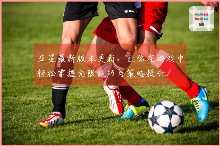 亚星最新版本更新，让你在游戏中轻松掌握无限技巧与策略提升